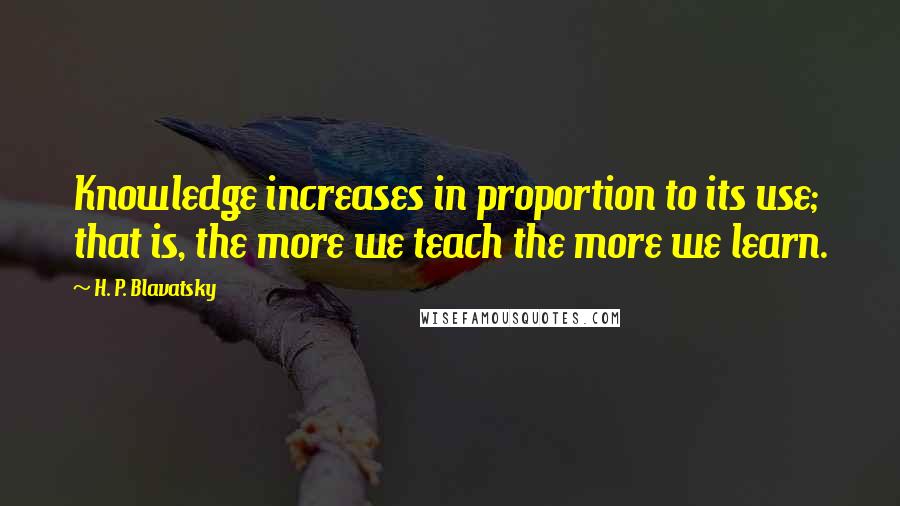 H. P. Blavatsky Quotes: Knowledge increases in proportion to its use; that is, the more we teach the more we learn.