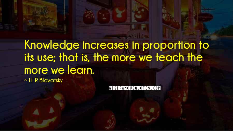 H. P. Blavatsky Quotes: Knowledge increases in proportion to its use; that is, the more we teach the more we learn.