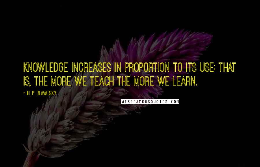 H. P. Blavatsky Quotes: Knowledge increases in proportion to its use; that is, the more we teach the more we learn.