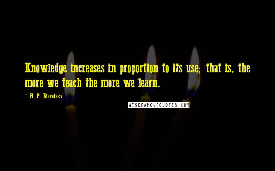 H. P. Blavatsky Quotes: Knowledge increases in proportion to its use; that is, the more we teach the more we learn.