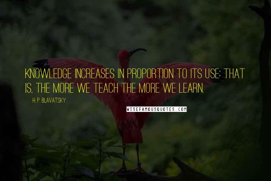 H. P. Blavatsky Quotes: Knowledge increases in proportion to its use; that is, the more we teach the more we learn.