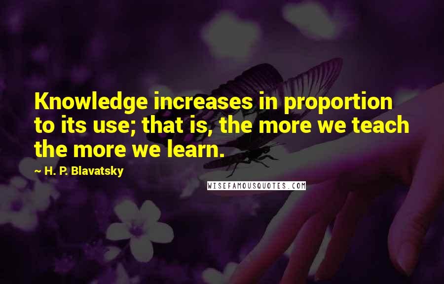 H. P. Blavatsky Quotes: Knowledge increases in proportion to its use; that is, the more we teach the more we learn.