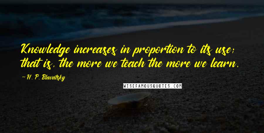 H. P. Blavatsky Quotes: Knowledge increases in proportion to its use; that is, the more we teach the more we learn.