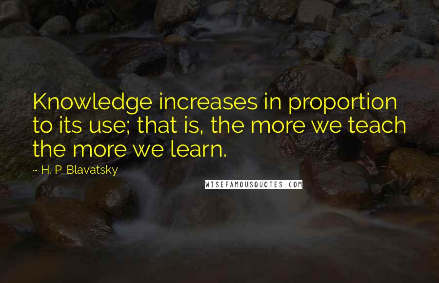 H. P. Blavatsky Quotes: Knowledge increases in proportion to its use; that is, the more we teach the more we learn.