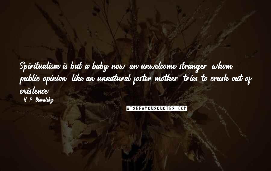 H. P. Blavatsky Quotes: Spiritualism is but a baby now, an unwelcome stranger, whom public opinion, like an unnatural foster mother, tries to crush out of existence.