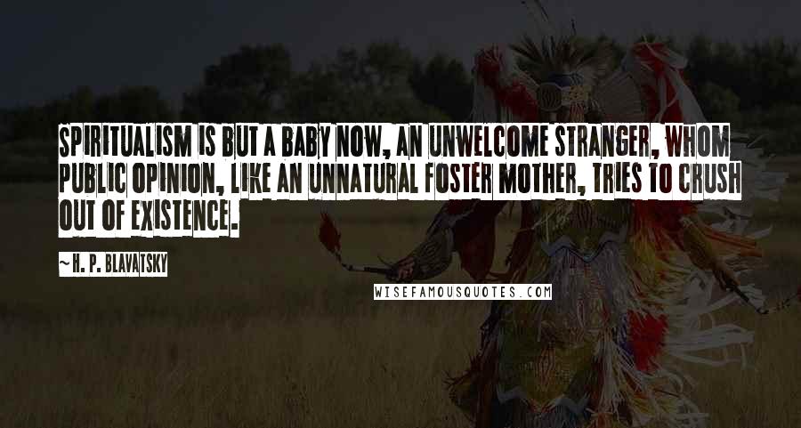 H. P. Blavatsky Quotes: Spiritualism is but a baby now, an unwelcome stranger, whom public opinion, like an unnatural foster mother, tries to crush out of existence.