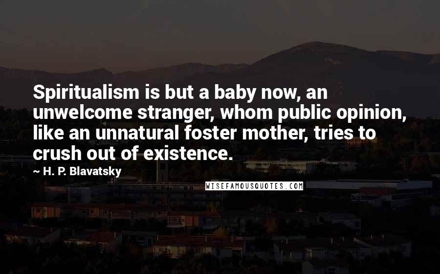 H. P. Blavatsky Quotes: Spiritualism is but a baby now, an unwelcome stranger, whom public opinion, like an unnatural foster mother, tries to crush out of existence.