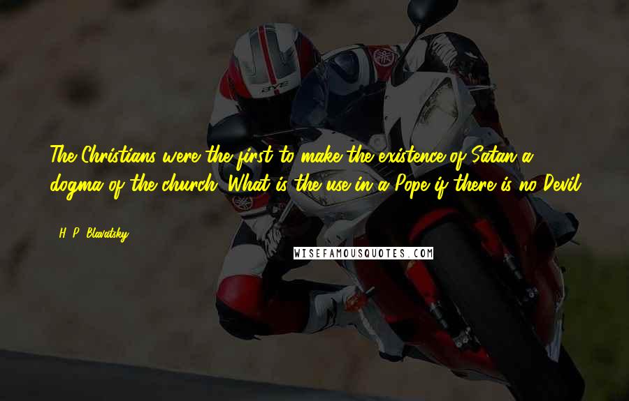 H. P. Blavatsky Quotes: The Christians were the first to make the existence of Satan a dogma of the church. What is the use in a Pope if there is no Devil ?