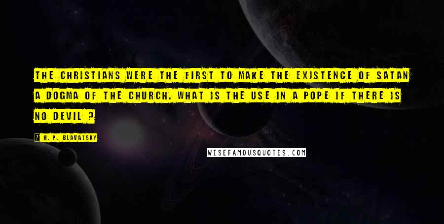 H. P. Blavatsky Quotes: The Christians were the first to make the existence of Satan a dogma of the church. What is the use in a Pope if there is no Devil ?