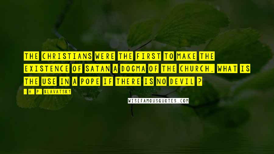 H. P. Blavatsky Quotes: The Christians were the first to make the existence of Satan a dogma of the church. What is the use in a Pope if there is no Devil ?