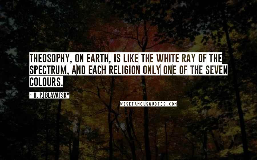 H. P. Blavatsky Quotes: Theosophy, on earth, is like the white ray of the spectrum, and each religion only one of the seven colours.