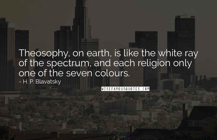 H. P. Blavatsky Quotes: Theosophy, on earth, is like the white ray of the spectrum, and each religion only one of the seven colours.