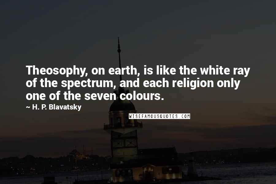 H. P. Blavatsky Quotes: Theosophy, on earth, is like the white ray of the spectrum, and each religion only one of the seven colours.