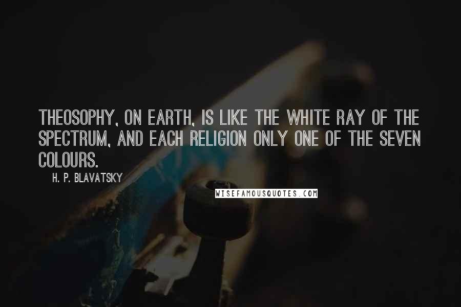 H. P. Blavatsky Quotes: Theosophy, on earth, is like the white ray of the spectrum, and each religion only one of the seven colours.