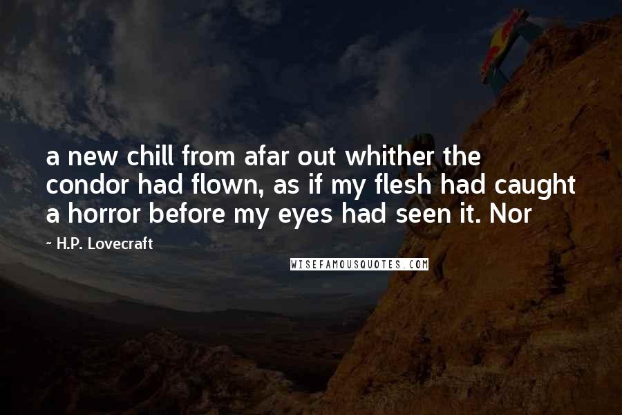 H.P. Lovecraft Quotes: a new chill from afar out whither the condor had flown, as if my flesh had caught a horror before my eyes had seen it. Nor