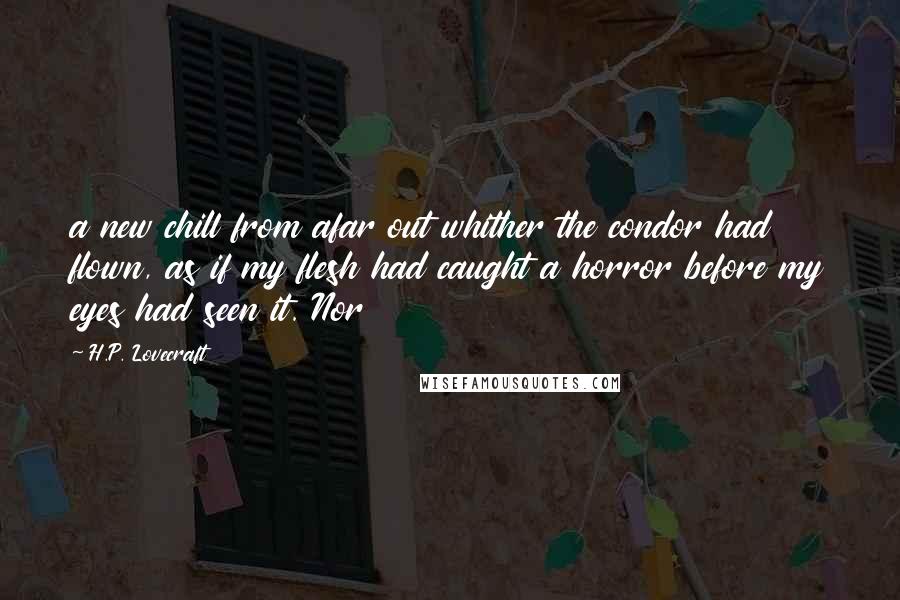 H.P. Lovecraft Quotes: a new chill from afar out whither the condor had flown, as if my flesh had caught a horror before my eyes had seen it. Nor