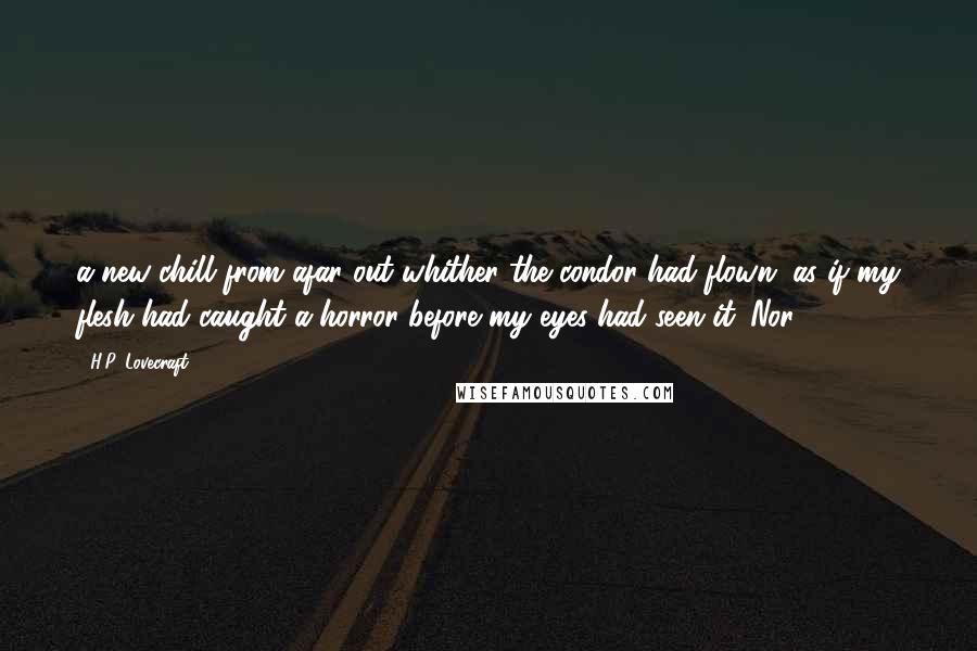 H.P. Lovecraft Quotes: a new chill from afar out whither the condor had flown, as if my flesh had caught a horror before my eyes had seen it. Nor