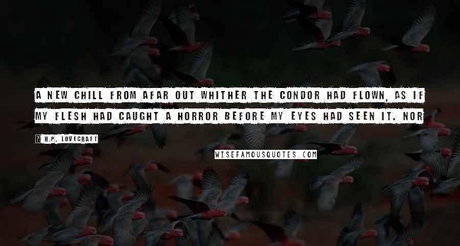 H.P. Lovecraft Quotes: a new chill from afar out whither the condor had flown, as if my flesh had caught a horror before my eyes had seen it. Nor