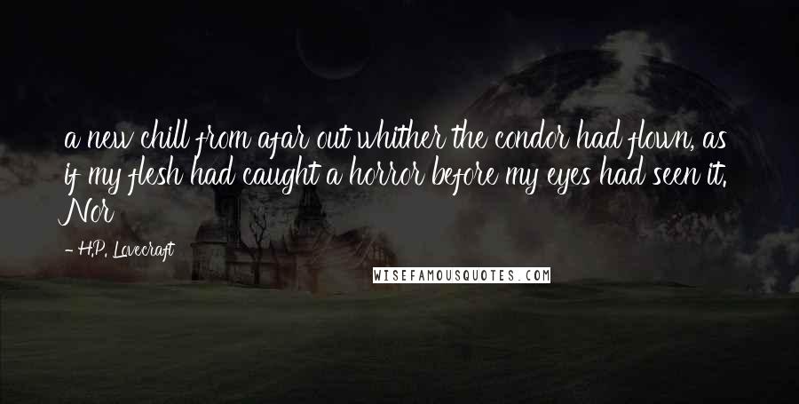 H.P. Lovecraft Quotes: a new chill from afar out whither the condor had flown, as if my flesh had caught a horror before my eyes had seen it. Nor