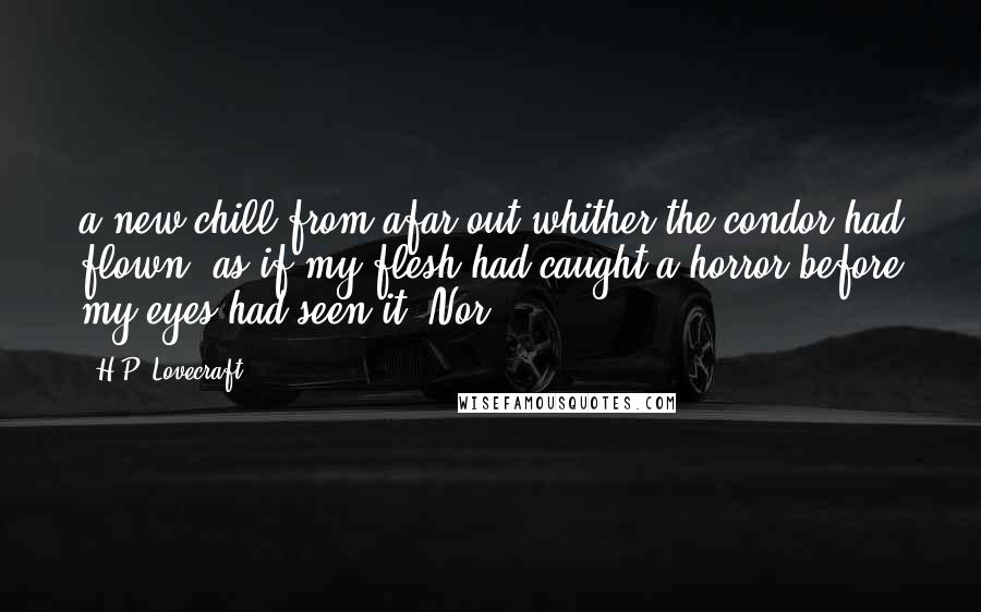 H.P. Lovecraft Quotes: a new chill from afar out whither the condor had flown, as if my flesh had caught a horror before my eyes had seen it. Nor