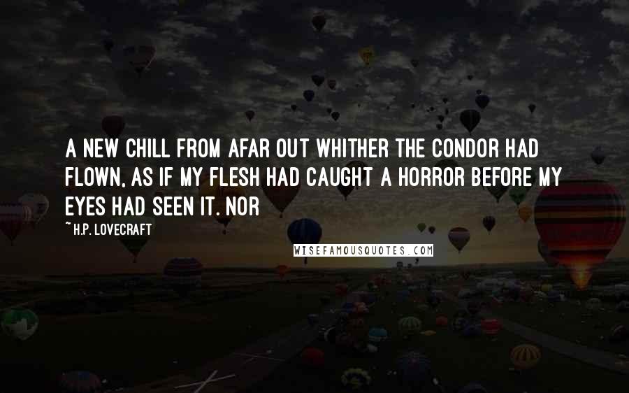 H.P. Lovecraft Quotes: a new chill from afar out whither the condor had flown, as if my flesh had caught a horror before my eyes had seen it. Nor