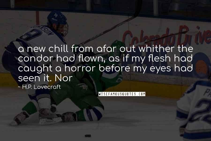 H.P. Lovecraft Quotes: a new chill from afar out whither the condor had flown, as if my flesh had caught a horror before my eyes had seen it. Nor