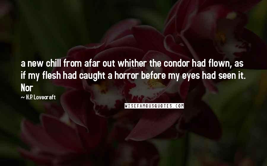 H.P. Lovecraft Quotes: a new chill from afar out whither the condor had flown, as if my flesh had caught a horror before my eyes had seen it. Nor