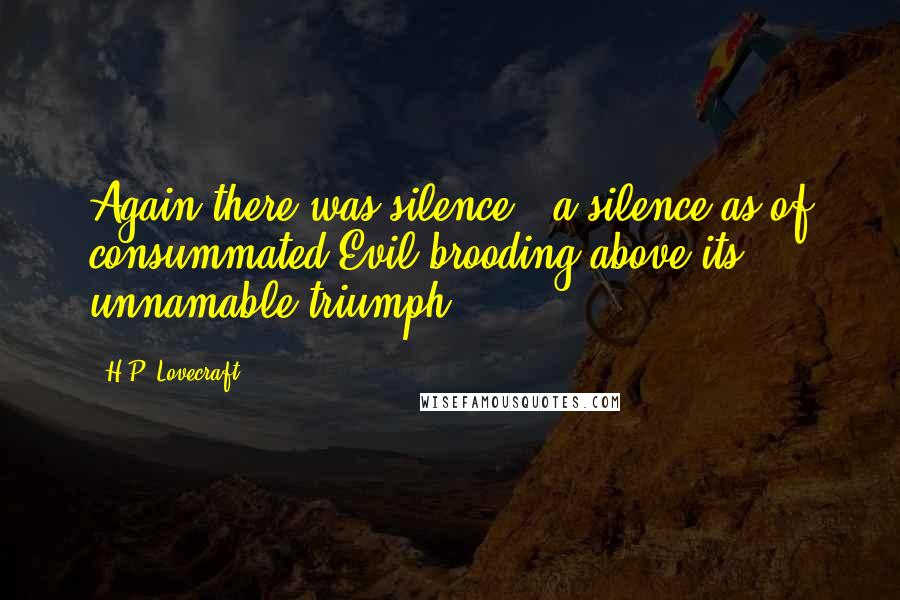 H.P. Lovecraft Quotes: Again there was silence - a silence as of consummated Evil brooding above its unnamable triumph.