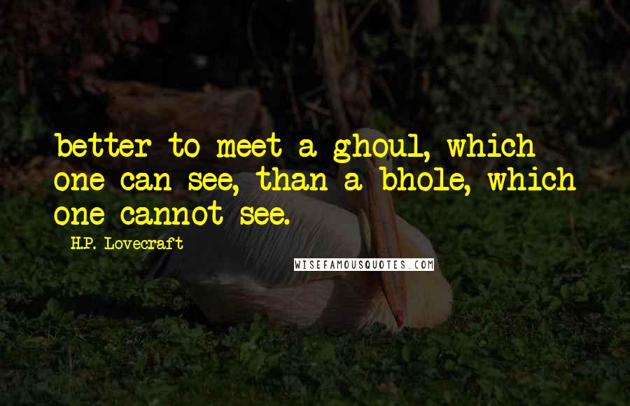 H.P. Lovecraft Quotes: better to meet a ghoul, which one can see, than a bhole, which one cannot see.