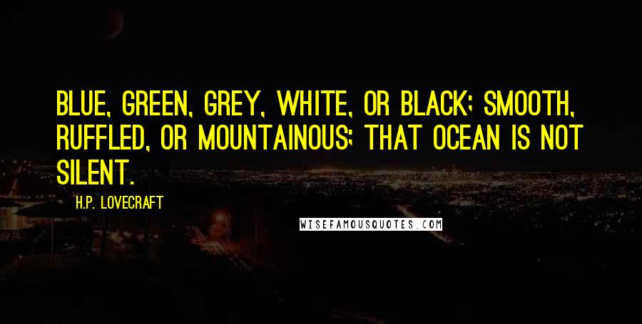 H.P. Lovecraft Quotes: Blue, green, grey, white, or black; smooth, ruffled, or mountainous; that ocean is not silent.