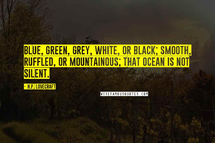 H.P. Lovecraft Quotes: Blue, green, grey, white, or black; smooth, ruffled, or mountainous; that ocean is not silent.