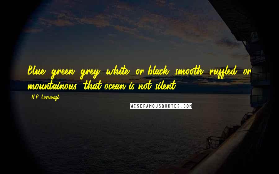 H.P. Lovecraft Quotes: Blue, green, grey, white, or black; smooth, ruffled, or mountainous; that ocean is not silent.