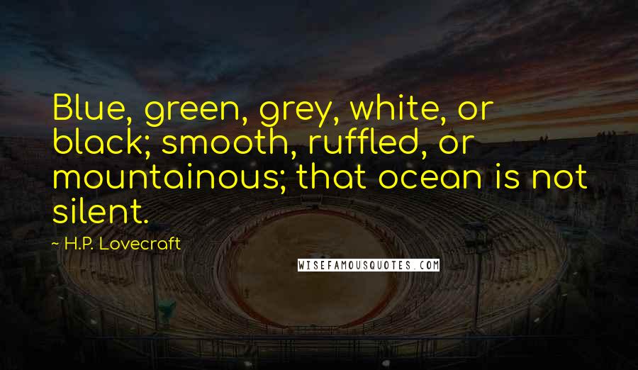 H.P. Lovecraft Quotes: Blue, green, grey, white, or black; smooth, ruffled, or mountainous; that ocean is not silent.