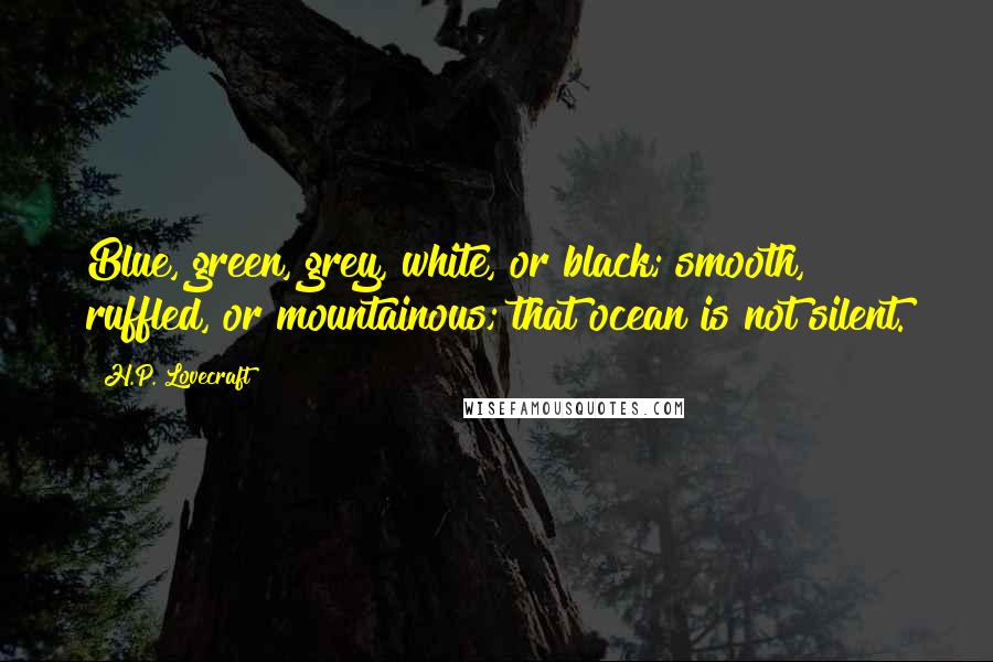 H.P. Lovecraft Quotes: Blue, green, grey, white, or black; smooth, ruffled, or mountainous; that ocean is not silent.