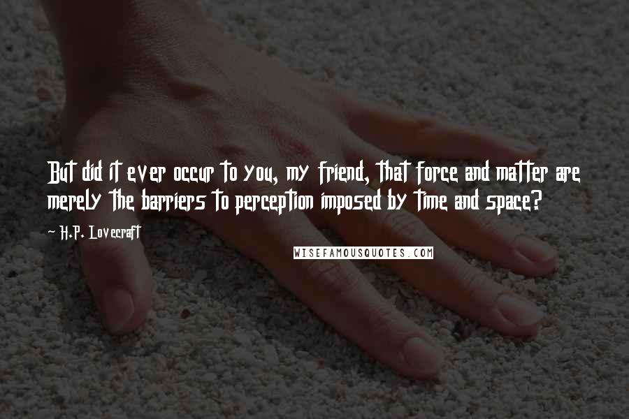H.P. Lovecraft Quotes: But did it ever occur to you, my friend, that force and matter are merely the barriers to perception imposed by time and space?