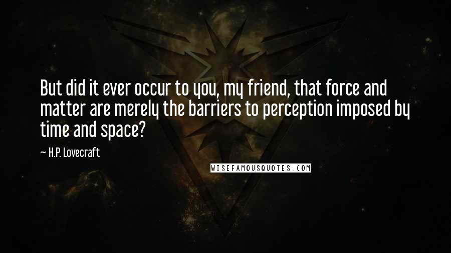 H.P. Lovecraft Quotes: But did it ever occur to you, my friend, that force and matter are merely the barriers to perception imposed by time and space?