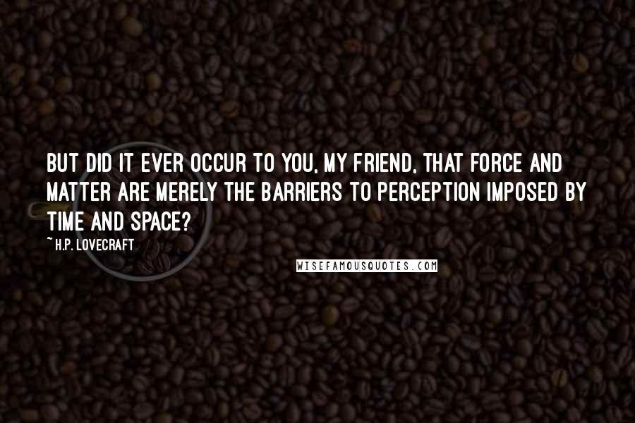 H.P. Lovecraft Quotes: But did it ever occur to you, my friend, that force and matter are merely the barriers to perception imposed by time and space?