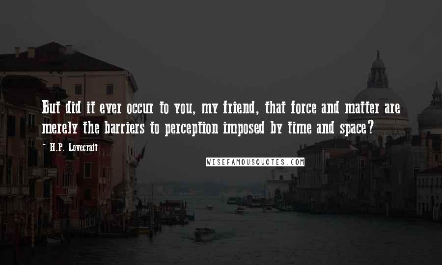 H.P. Lovecraft Quotes: But did it ever occur to you, my friend, that force and matter are merely the barriers to perception imposed by time and space?