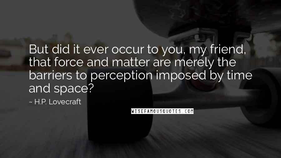 H.P. Lovecraft Quotes: But did it ever occur to you, my friend, that force and matter are merely the barriers to perception imposed by time and space?