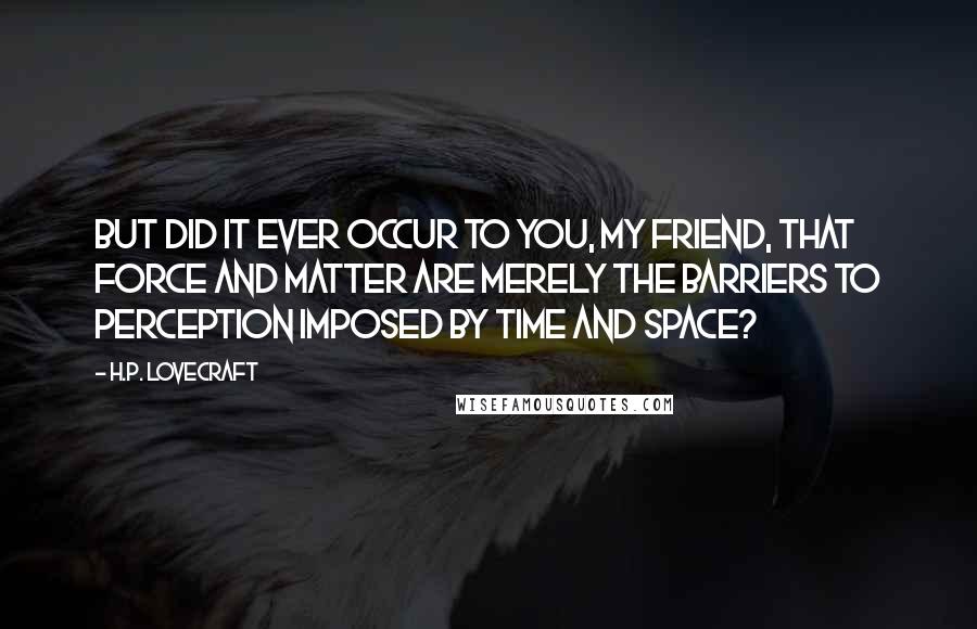 H.P. Lovecraft Quotes: But did it ever occur to you, my friend, that force and matter are merely the barriers to perception imposed by time and space?