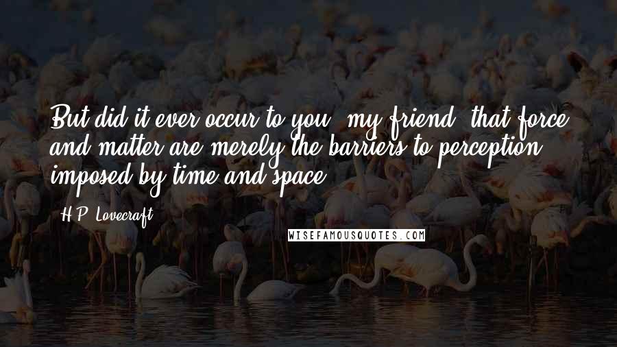 H.P. Lovecraft Quotes: But did it ever occur to you, my friend, that force and matter are merely the barriers to perception imposed by time and space?