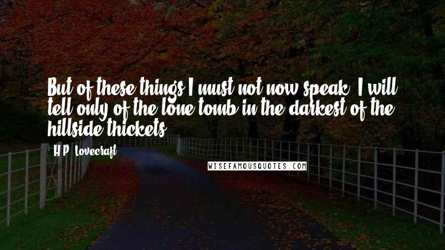 H.P. Lovecraft Quotes: But of these things I must not now speak. I will tell only of the lone tomb in the darkest of the hillside thickets.