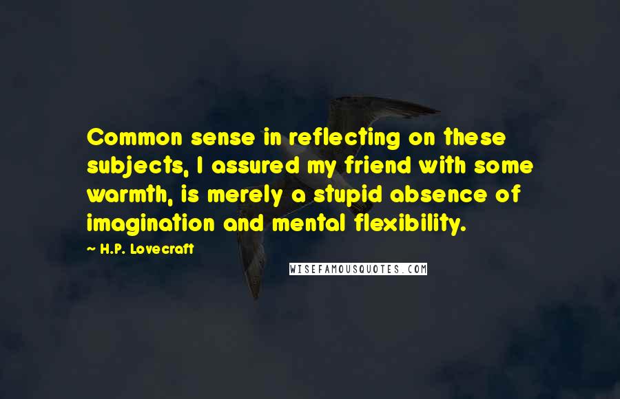 H.P. Lovecraft Quotes: Common sense in reflecting on these subjects, I assured my friend with some warmth, is merely a stupid absence of imagination and mental flexibility.