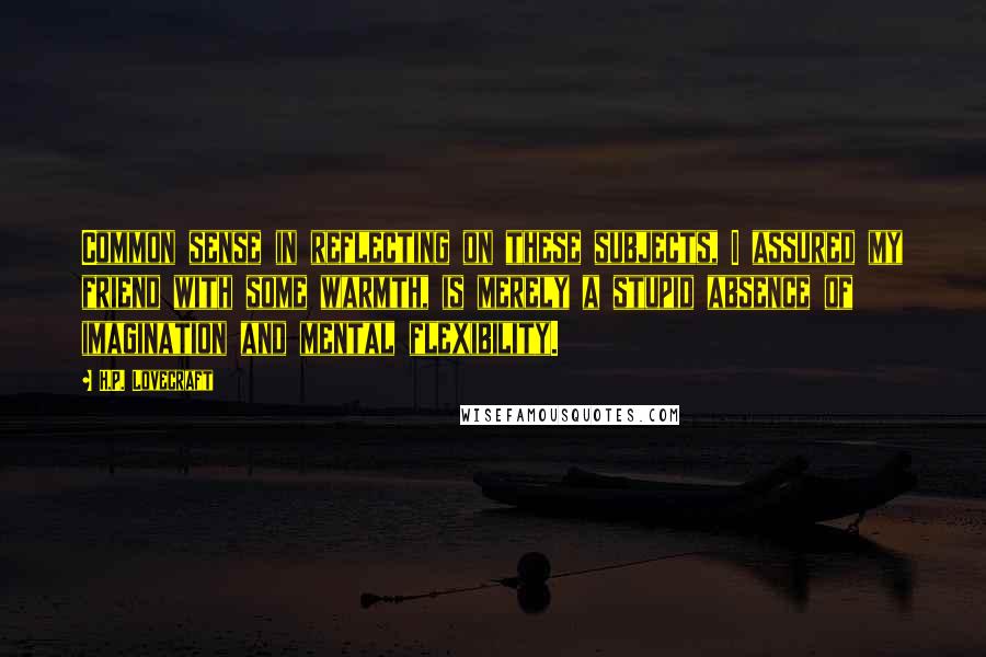 H.P. Lovecraft Quotes: Common sense in reflecting on these subjects, I assured my friend with some warmth, is merely a stupid absence of imagination and mental flexibility.