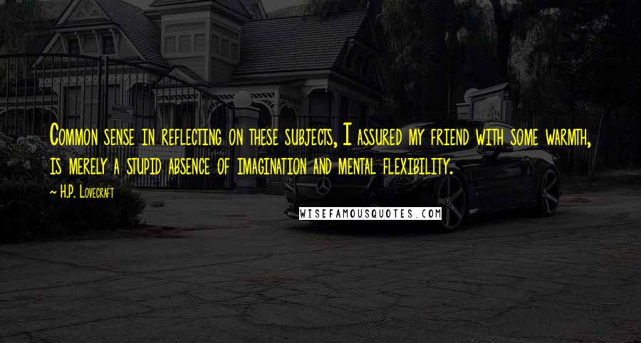 H.P. Lovecraft Quotes: Common sense in reflecting on these subjects, I assured my friend with some warmth, is merely a stupid absence of imagination and mental flexibility.