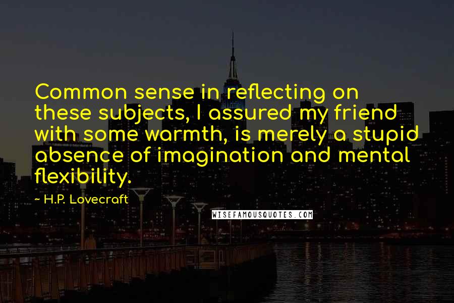 H.P. Lovecraft Quotes: Common sense in reflecting on these subjects, I assured my friend with some warmth, is merely a stupid absence of imagination and mental flexibility.