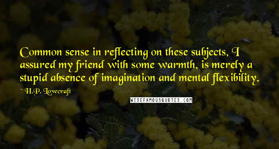 H.P. Lovecraft Quotes: Common sense in reflecting on these subjects, I assured my friend with some warmth, is merely a stupid absence of imagination and mental flexibility.