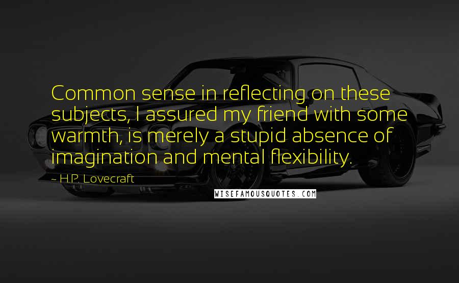 H.P. Lovecraft Quotes: Common sense in reflecting on these subjects, I assured my friend with some warmth, is merely a stupid absence of imagination and mental flexibility.