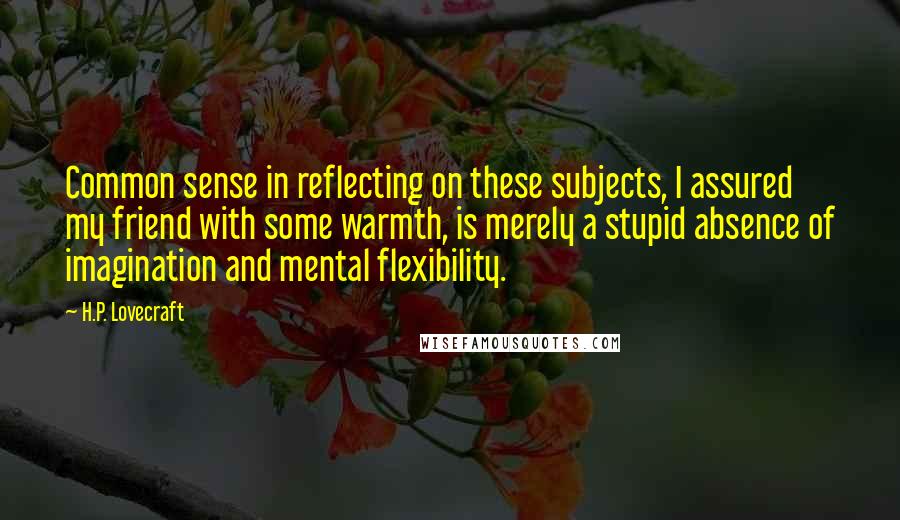 H.P. Lovecraft Quotes: Common sense in reflecting on these subjects, I assured my friend with some warmth, is merely a stupid absence of imagination and mental flexibility.