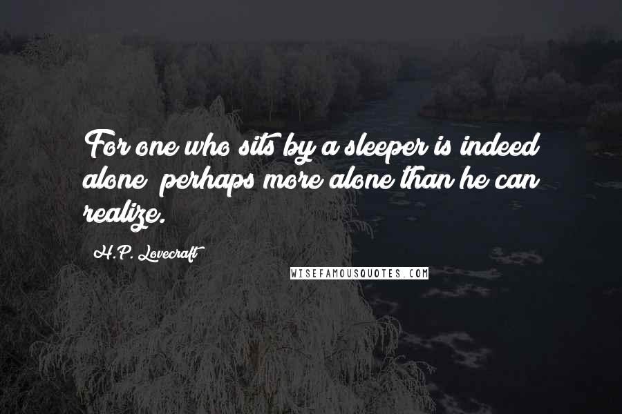 H.P. Lovecraft Quotes: For one who sits by a sleeper is indeed alone; perhaps more alone than he can realize.